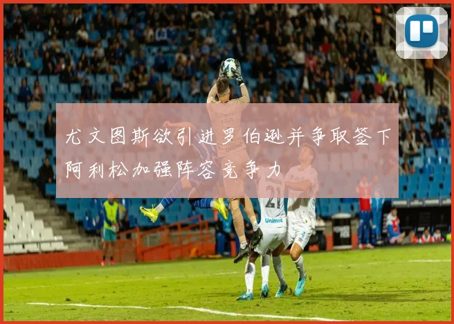 尤文图斯欲引进罗伯逊并争取签下阿利松加强阵容竞争力