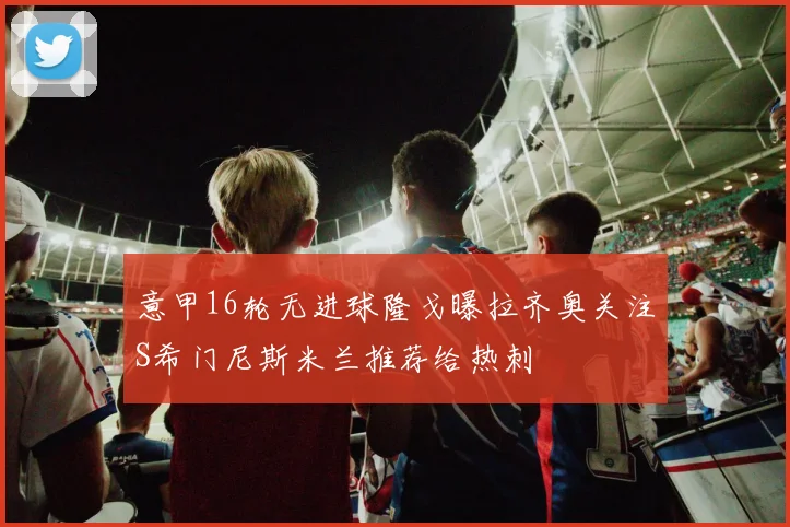 意甲16轮无进球隆戈曝拉齐奥关注S希门尼斯米兰推荐给热刺