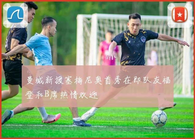 曼城新援塞梅尼奥首秀在即队友福登和B席热情欢迎