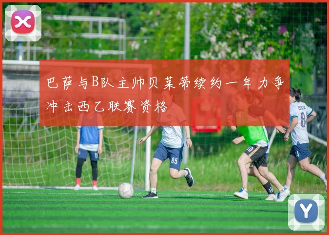 巴萨与B队主帅贝莱蒂续约一年力争冲击西乙联赛资格