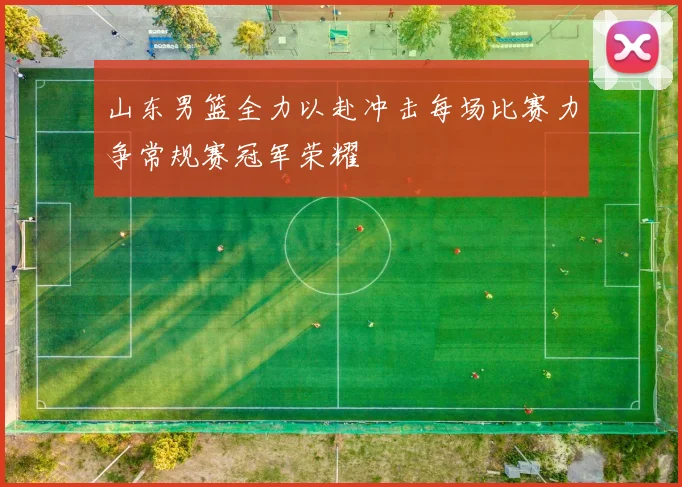 山东男篮全力以赴冲击每场比赛力争常规赛冠军荣耀