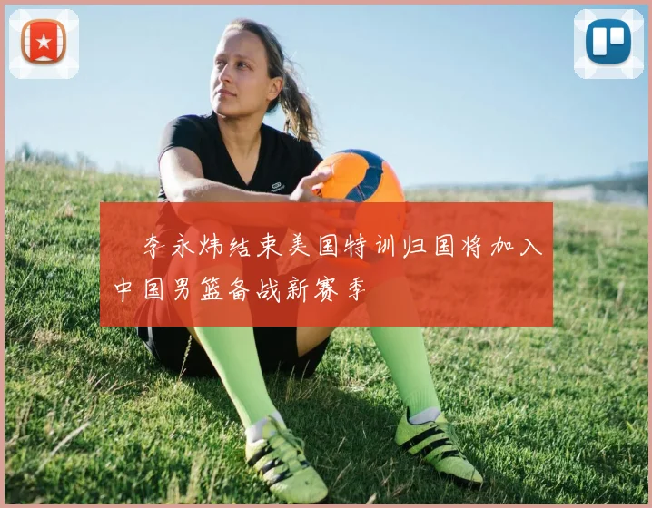 偰李永炜结束美国特训归国将加入中国男篮备战新赛季