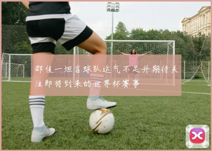 邵佳一坦言球队运气不足并期待关注即将到来的世界杯赛事