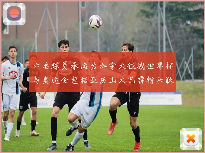 六名球员承诺为加拿大征战世界杯与奥运会包括亚历山大巴雷特和狄龙在内