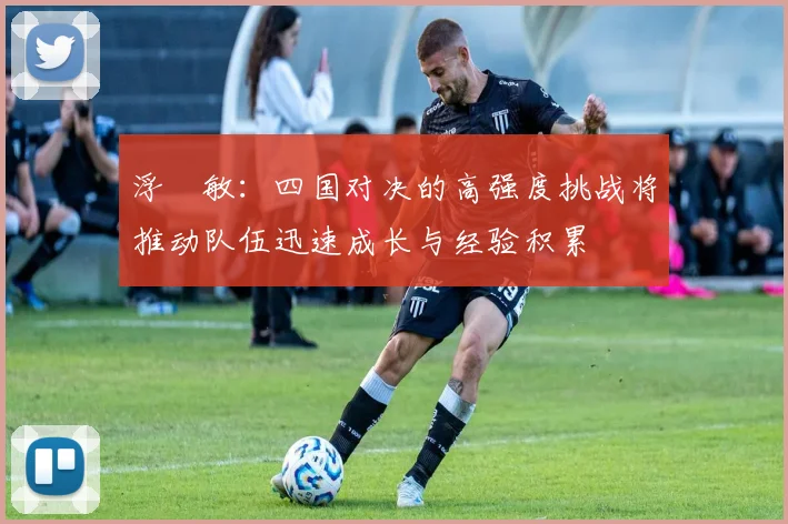 浮嶋敏：四国对决的高强度挑战将推动队伍迅速成长与经验积累