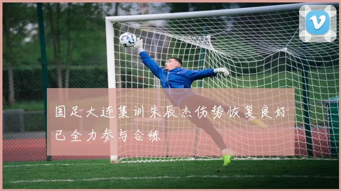 国足大连集训朱辰杰伤势恢复良好已全力参与合练