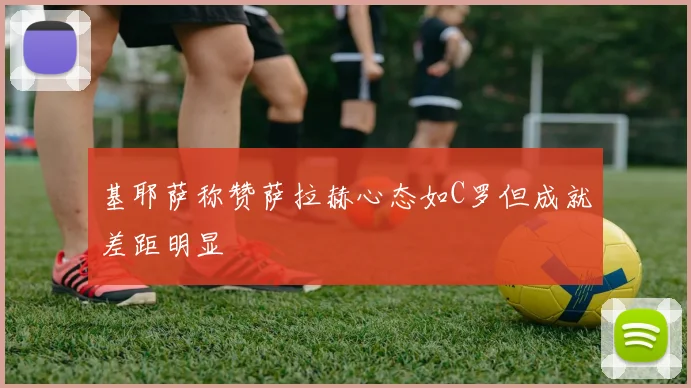 基耶萨称赞萨拉赫心态如C罗但成就差距明显
