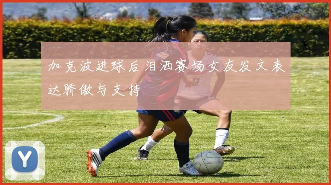 加克波进球后泪洒赛场女友发文表达骄傲与支持
