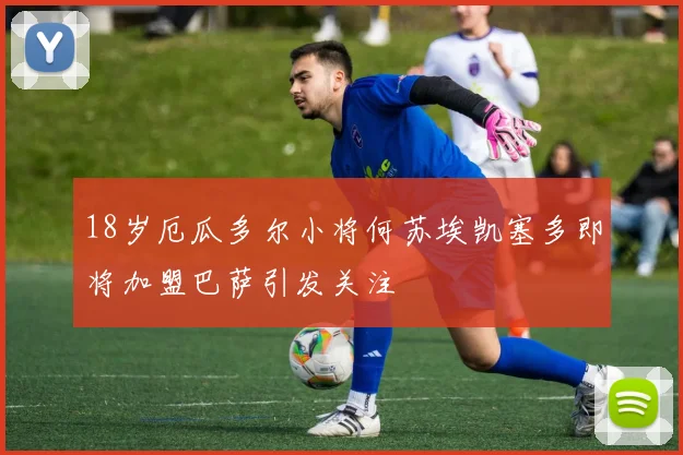 18岁厄瓜多尔小将何苏埃凯塞多即将加盟巴萨引发关注