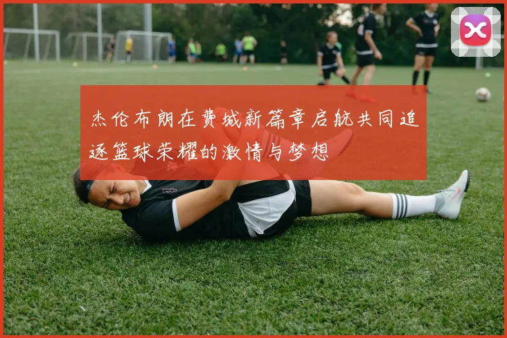 杰伦布朗在费城新篇章启航共同追逐篮球荣耀的激情与梦想