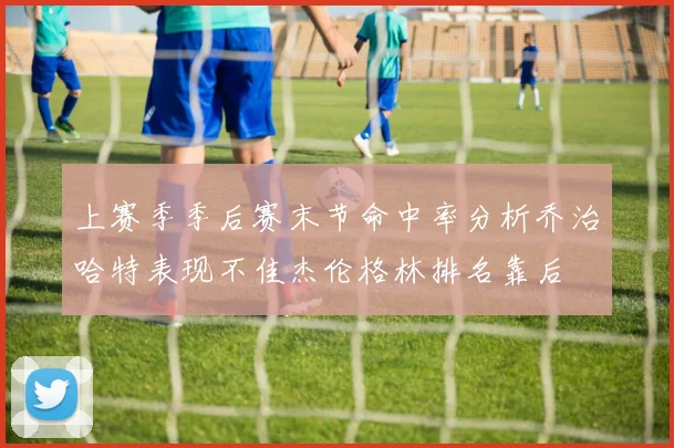 上赛季季后赛末节命中率分析乔治哈特表现不佳杰伦格林排名靠后