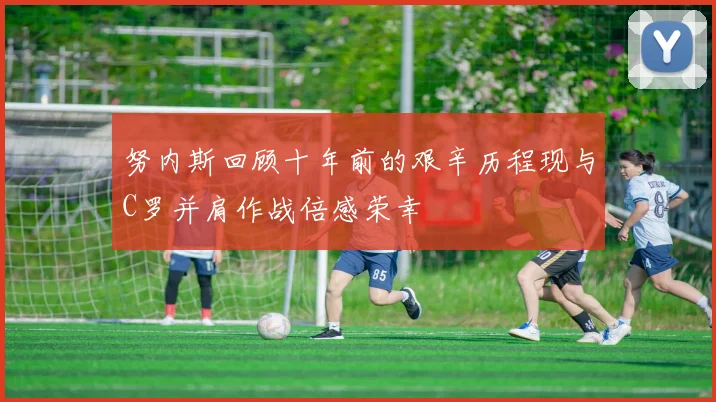 努内斯回顾十年前的艰辛历程现与C罗并肩作战倍感荣幸