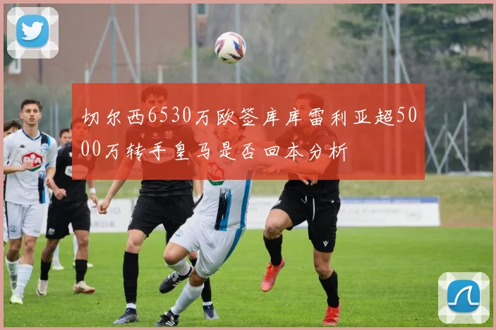 切尔西6530万欧签库库雷利亚超5000万转手皇马是否回本分析