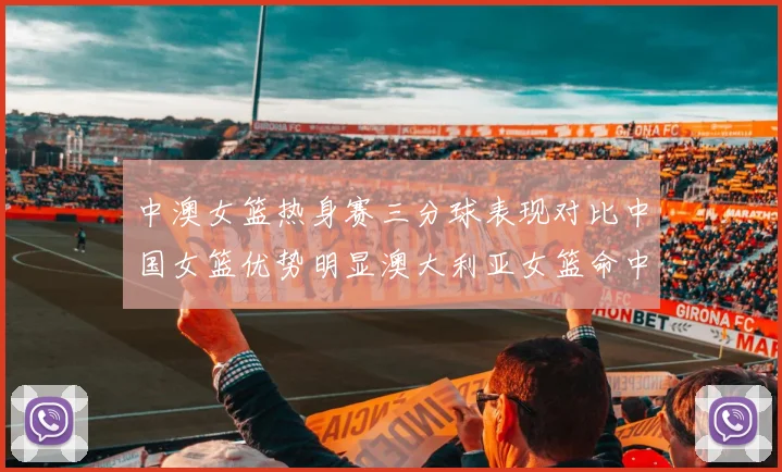 中澳女篮热身赛三分球表现对比中国女篮优势明显澳大利亚女篮命中率低下