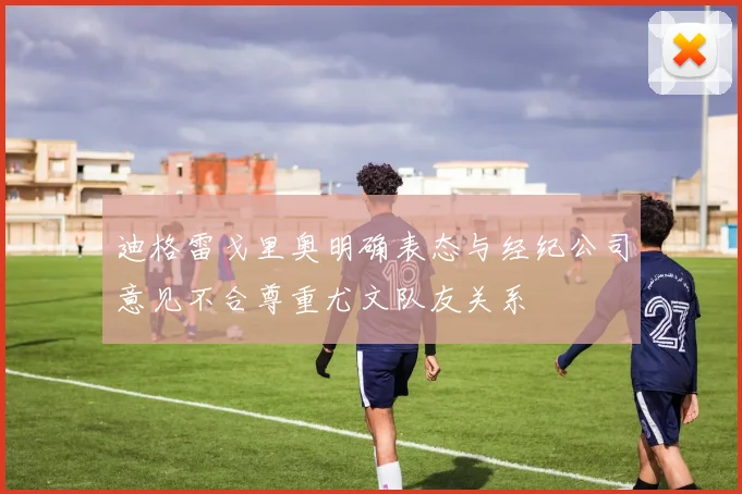迪格雷戈里奥明确表态与经纪公司意见不合尊重尤文队友关系