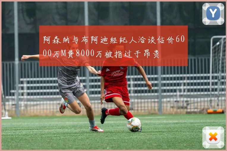 阿森纳与布阿迪经纪人洽谈估价6000万M费8000万被指过于昂贵