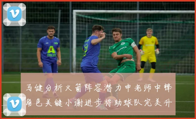 马健分析火箭阵容潜力申老师中锋角色关键小谢进步将助球队完美升级