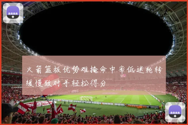 火箭篮板优势难掩命中率低迷轮转缓慢致对手轻松得分