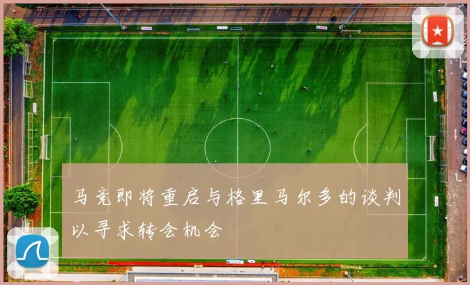 马竞即将重启与格里马尔多的谈判以寻求转会机会