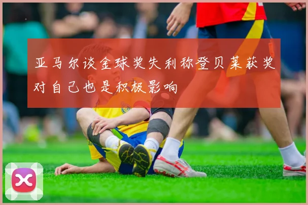 亚马尔谈金球奖失利称登贝莱获奖对自己也是积极影响