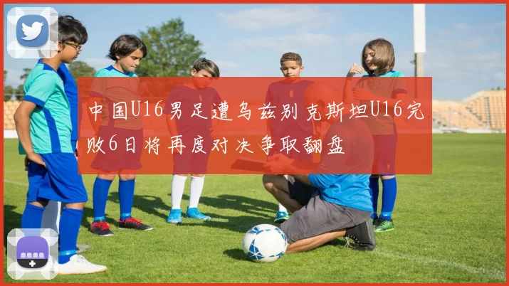 中国U16男足遭乌兹别克斯坦U16完败6日将再度对决争取翻盘