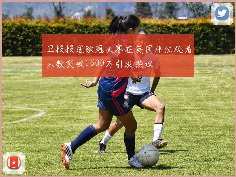 卫报报道欧冠决赛在英国非法观看人数突破1600万引发热议