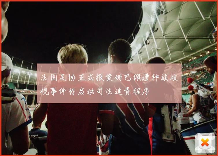 法国足协正式报案姆巴佩遭种族歧视事件将启动司法追责程序
