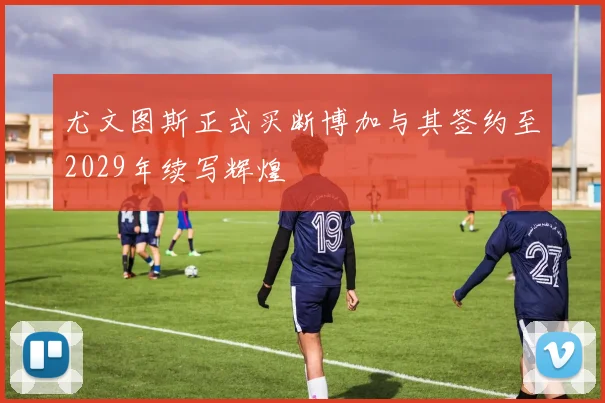 尤文图斯正式买断博加与其签约至2029年续写辉煌