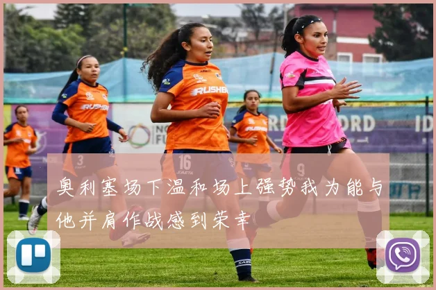 奥利塞场下温和场上强势我为能与他并肩作战感到荣幸