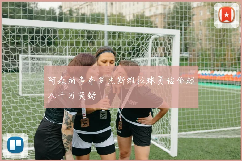 阿森纳争夺罗杰斯维拉球员估价超八千万英镑