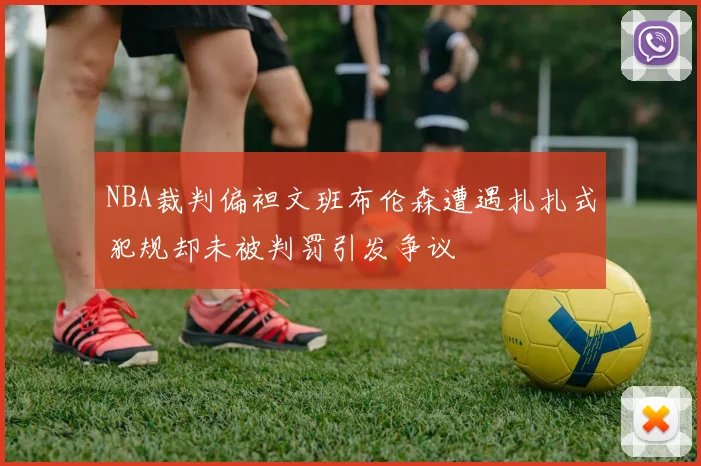 NBA裁判偏袒文班布伦森遭遇扎扎式犯规却未被判罚引发争议