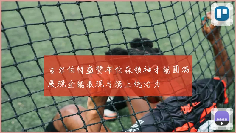 吉尔伯特盛赞布伦森领袖才能圆满展现全能表现与场上统治力