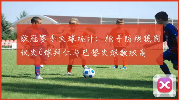 欧冠赛季失球统计：枪手防线稳固仅失6球拜仁与巴黎失球数较高