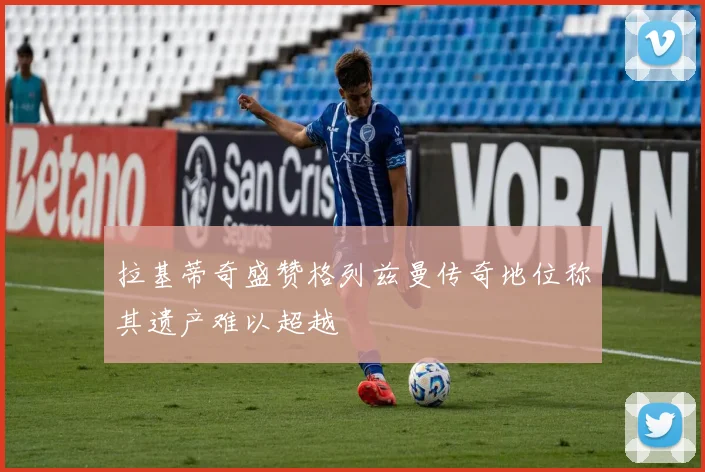 拉基蒂奇盛赞格列兹曼传奇地位称其遗产难以超越
