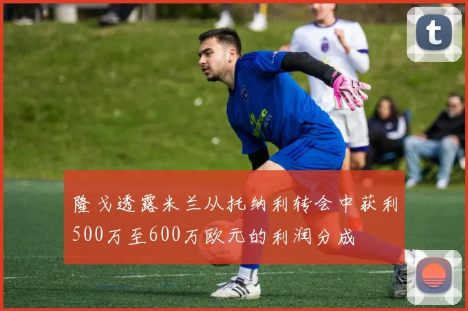 隆戈透露米兰从托纳利转会中获利500万至600万欧元的利润分成